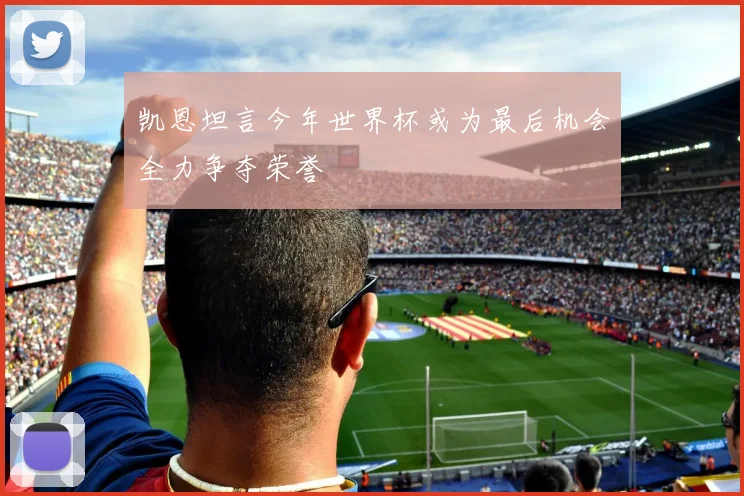 凯恩坦言今年世界杯或为最后机会全力争夺荣誉