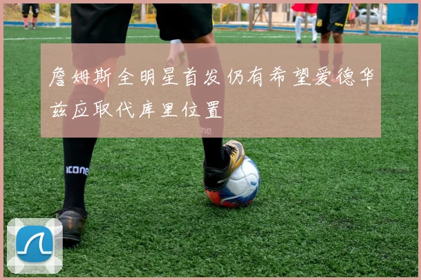 詹姆斯全明星首发仍有希望爱德华兹应取代库里位置