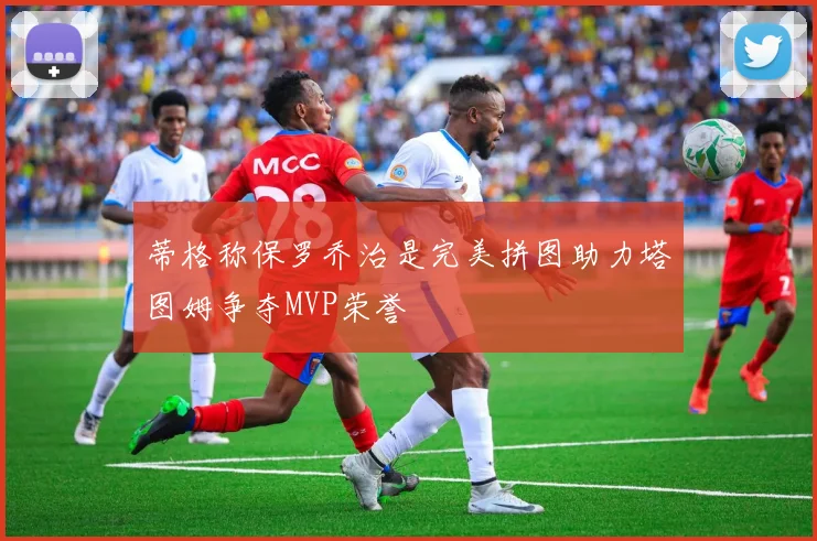 蒂格称保罗乔治是完美拼图助力塔图姆争夺MVP荣誉