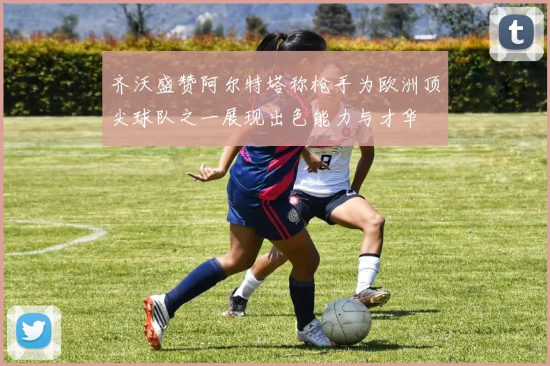 齐沃盛赞阿尔特塔称枪手为欧洲顶尖球队之一展现出色能力与才华