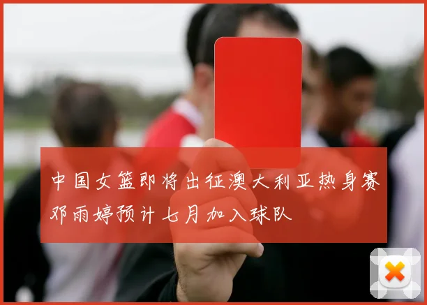 中国女篮即将出征澳大利亚热身赛邓雨婷预计七月加入球队