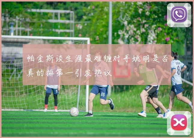 帕金斯谈生涯最难缠对手姚明是否真的排第一引发热议