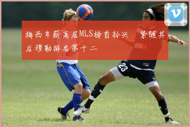 梅西年薪高居MLS榜首孙兴慜紧随其后穆勒排名第十二