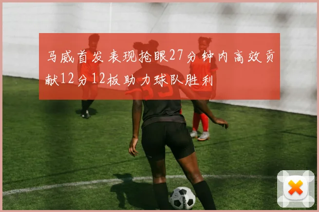 马威首发表现抢眼27分钟内高效贡献12分12板助力球队胜利
