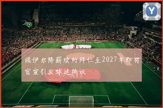 诺伊尔降薪续约拜仁至2027年即将官宣引发球迷热议