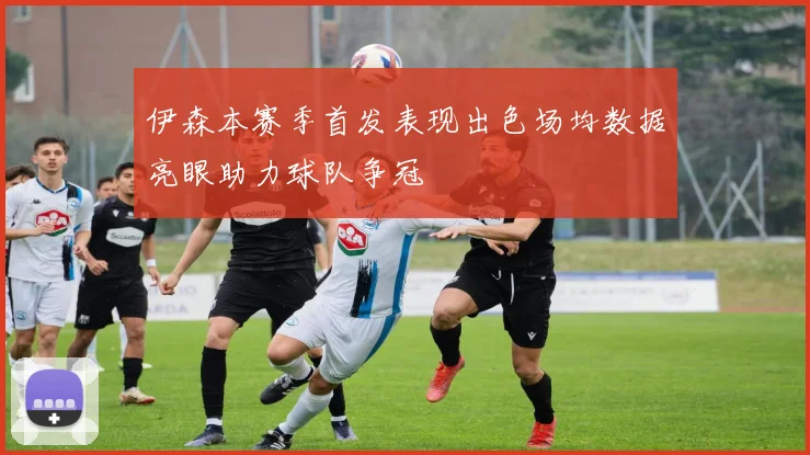 伊森本赛季首发表现出色场均数据亮眼助力球队争冠
