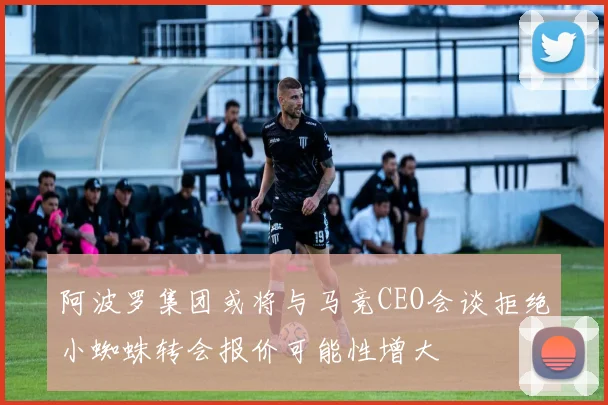 阿波罗集团或将与马竞CEO会谈拒绝小蜘蛛转会报价可能性增大