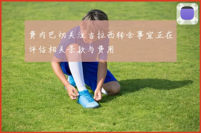 费内巴切关注吉拉西转会事宜正在评估相关条款与费用