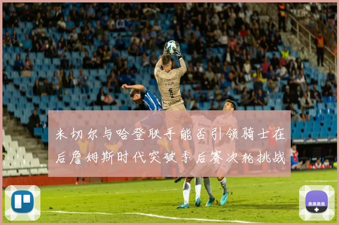 米切尔与哈登联手能否引领骑士在后詹姆斯时代突破季后赛次轮挑战