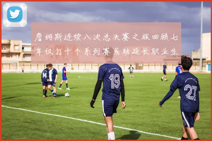 詹姆斯连续八次总决赛之旅回顾七年仅打十个系列赛或助延长职业生涯