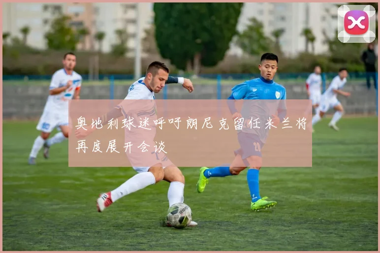 奥地利球迷呼吁朗尼克留任米兰将再度展开会谈