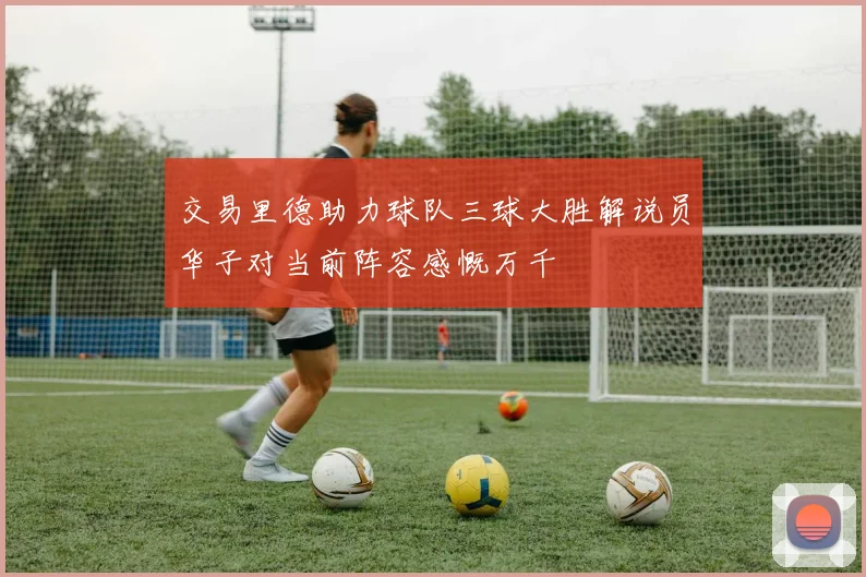 交易里德助力球队三球大胜解说员华子对当前阵容感慨万千