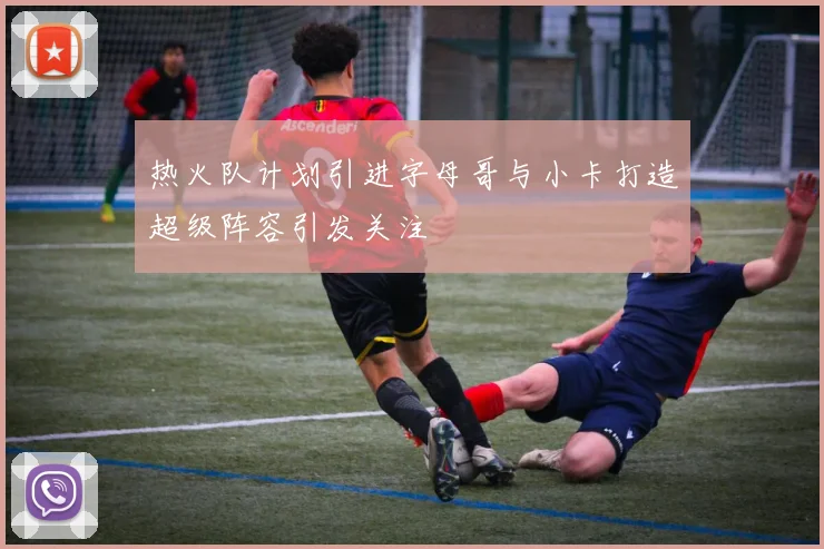 热火队计划引进字母哥与小卡打造超级阵容引发关注