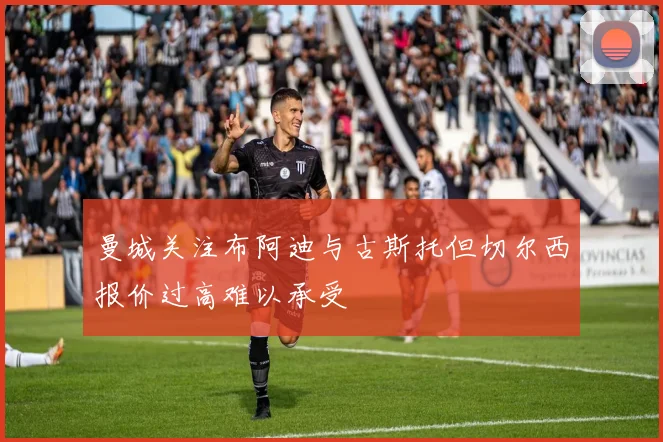 曼城关注布阿迪与古斯托但切尔西报价过高难以承受