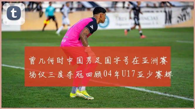 曾几何时中国男足国字号在亚洲赛场仅三度夺冠回顾04年U17亚少赛辉煌时刻