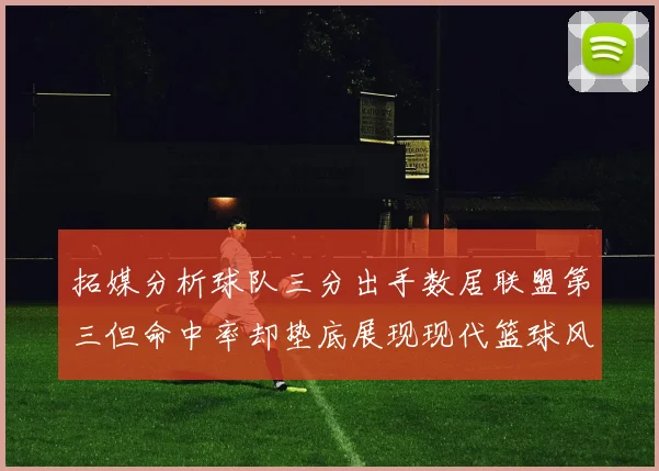 拓媒分析球队三分出手数居联盟第三但命中率却垫底展现现代篮球风格