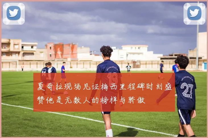 夏奇拉现场见证梅西里程碑时刻盛赞他是无数人的榜样与骄傲