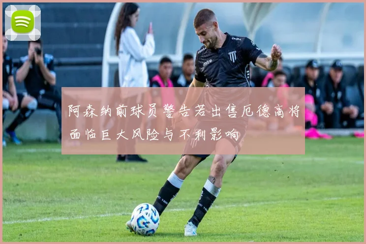 阿森纳前球员警告若出售厄德高将面临巨大风险与不利影响
