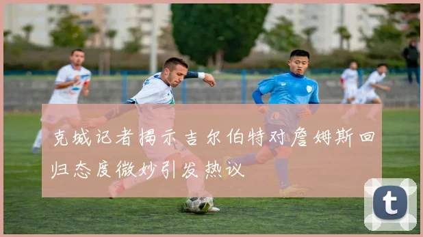 克城记者揭示吉尔伯特对詹姆斯回归态度微妙引发热议