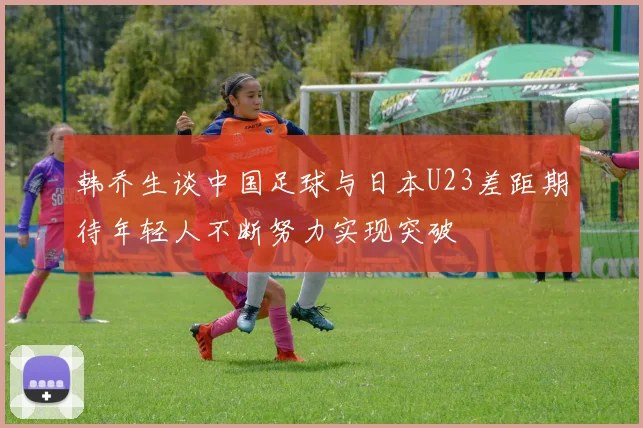 韩乔生谈中国足球与日本U23差距期待年轻人不断努力实现突破