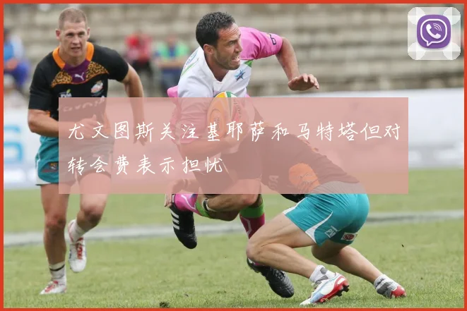 尤文图斯关注基耶萨和马特塔但对转会费表示担忧
